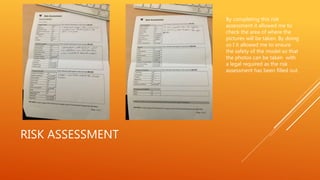 RISK ASSESSMENT
By completing this risk
assessment it allowed me to
check the area of where the
pictures will be taken. By doing
so I it allowed me to ensure
the safety of the model so that
the photos can be taken with
a legal required as the risk
assessment has been filled out.
 