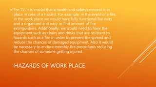 HAZARDS OF WORK PLACE
 For TV, it is crucial that a health and safety protocol is in
place in case of a hazard. For example, in the event of a fire,
in the work place we would have fully functional fire exits
and a organized and easy to find amount of fire
extinguishers. Additionally, we would need to have the
equipment such as chairs and desks that are resistant to
hazards such as a fire in order to prevent the spread and
reduce the chances of damaged equipment. Also it would
be necessary to endure monthly fire procedures reducing
the chances of someone getting injured.
 