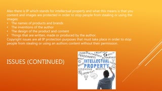 ISSUES (CONTINUED)
Also there is IP which stands for intellectual property and what this means is that you
content and images are protected in order to stop people from stealing or using the
images:
• The names of products and brands
• The inventions of the author
• The design of the product and content
• Things that are written, made or produced by the author.
Copyright issues are all IP protection purposes that must take place in order to stop
people from stealing or using an authors content without their permission.
 