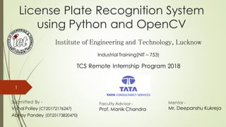 License Plate Recognition System
using Python and OpenCV
Submitted By -
Vishal Polley (CT20172176247)
Abhay Pandey (DT20173820470)
Faculty Advisor -
Prof. Manik Chandra
Mentor -
Mr. Deepanshu Kukreja
Institute of Engineering and Technology, Lucknow
TCS Remote Internship Program 2018
1
Industrial Training(NIT – 753)
 