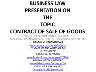 BUSINESS LAW
PRESENTATION ON
THE
TOPIC
CONTRACT OF SALE OF GOODS
PRESENTED BY ROHAN GOYAL OF BCOM PART 1
INSPIRED BY HONOURABLE PROFFESSOR DEEPAK GOYAL(EX PROF. AT ECCC)
FOLLOW ME ON INSTAGRAM
www.instagram.com/ronieluvkorea
CONTACT ME AND WHATSAPP ME
+917009820743
ADD ME ON FACEBOOK
www.facebook.com/rohan.goyal.372661
FOLLOW ME ON SLIDESHARE
www.slideshare.net/rohangoyal16
EMAIL ME IF ANY INQUIRY
rohangoyal12432@gmail.com
 