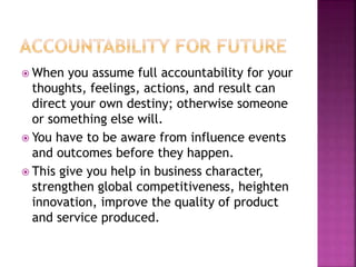  When you assume full accountability for your
thoughts, feelings, actions, and result can
direct your own destiny; otherwise someone
or something else will.
 You have to be aware from influence events
and outcomes before they happen.
 This give you help in business character,
strengthen global competitiveness, heighten
innovation, improve the quality of product
and service produced.
 