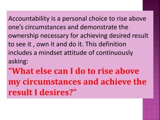 Accountability is a personal choice to rise above
one’s circumstances and demonstrate the
ownership necessary for achieving desired result
to see it , own it and do it. This definition
includes a mindset attitude of continuously
asking:
“What else can I do to rise above
my circumstances and achieve the
result I desires?”
 