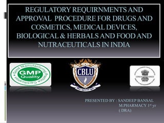 REGULATORYREQUIRNMENTSAND
APPROVAL PROCEDURE FOR DRUGSAND
COSMETICS, MEDICALDEVICES,
BIOLOGICAL& HERBALSAND FOODAND
NUTRACEUTICALS IN INDIA
PRESENTED BY : SANDEEP BANSAL
M.PHARMACY 1st yr
( DRA)
 