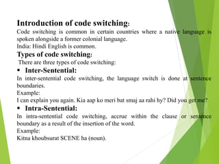 Introduction of code switching:
Code switching is common in certain countries where a native language is
spoken alongside a former colonial language.
India: Hindi English is common.
Types of code switching:
There are three types of code switching:
 Inter-Sentential:
In inter-sentential code switching, the language switch is done at sentence
boundaries.
Example:
I can explain you again. Kia aap ko meri bat smaj aa rahi hy? Did you get me?
 Intra-Sentential:
In intra-sentential code switching, accrue within the clause or sentence
boundary as a result of the insertion of the word.
Example:
Kitna khoubsurat SCENE ha (noun).
 