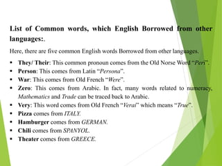List of Common words, which English Borrowed from other
languages:.
Here, there are five common English words Borrowed from other languages.
 They/ Their: This common pronoun comes from the Old Norse Word “Peri”.
 Person: This comes from Latin “Persona”.
 War: This comes from Old French “Were”.
 Zero: This comes from Arabic. In fact, many words related to numeracy,
Mathematics and Trade can be traced back to Arabic.
 Very: This word comes from Old French “Verai” which means “True”.
 Pizza comes from ITALY.
 Hamburger comes from GERMAN.
 Chili comes from SPANYOL.
 Theater comes from GREECE.
 