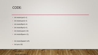 CODE:
• int motorLpin1=2;
• int motorLpin2=3;
• int motorRpin1=4;
• int motorRpin2=5;
• int motorLpwm=10;
• int motorRpwm=11;
• int motorSpeed=125;
• int turn=50;
• void setup() {
 