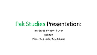 Pak Studies Presentation:
Presented by: Ismail Shah
Roll#10
Presented to: Sir Malik Sajid
 