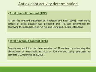 •Total phenolic content (TPC)
As per the method described by Singleton and Rosi (1965), methanolic
extract of peels powder was prepared and TPC was determined by
observing the absorbance at 765 nm and using gallic acid as standard.
Antioxidant activity determination
•Total flavonoid content (TPC)
Sample was exploited for determination of TF content by observing the
absorbance of methanolic extracts at 420 nm and using quercetin as
standard .(D.Marinova et al,2005)
 