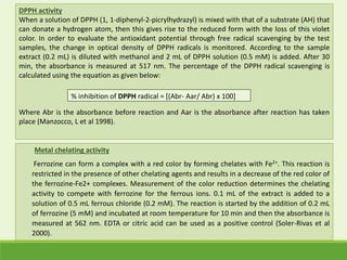 DPPH activity
When a solution of DPPH (1, 1-diphenyl-2-picrylhydrazyl) is mixed with that of a substrate (AH) that
can donate a hydrogen atom, then this gives rise to the reduced form with the loss of this violet
color. In order to evaluate the antioxidant potential through free radical scavenging by the test
samples, the change in optical density of DPPH radicals is monitored. According to the sample
extract (0.2 mL) is diluted with methanol and 2 mL of DPPH solution (0.5 mM) is added. After 30
min, the absorbance is measured at 517 nm. The percentage of the DPPH radical scavenging is
calculated using the equation as given below:
Where Abr is the absorbance before reaction and Aar is the absorbance after reaction has taken
place (Manzocco, L et al 1998).
% inhibition of DPPH radical = [(Abr- Aar/ Abr) x 100]
Metal chelating activity
Ferrozine can form a complex with a red color by forming chelates with Fe2+. This reaction is
restricted in the presence of other chelating agents and results in a decrease of the red color of
the ferrozine-Fe2+ complexes. Measurement of the color reduction determines the chelating
activity to compete with ferrozine for the ferrous ions. 0.1 mL of the extract is added to a
solution of 0.5 mL ferrous chloride (0.2 mM). The reaction is started by the addition of 0.2 mL
of ferrozine (5 mM) and incubated at room temperature for 10 min and then the absorbance is
measured at 562 nm. EDTA or citric acid can be used as a positive control (Soler-Rivas et al
2000).
 