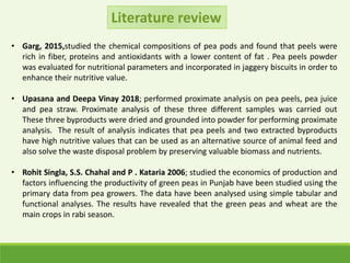 • Garg, 2015,studied the chemical compositions of pea pods and found that peels were
rich in fiber, proteins and antioxidants with a lower content of fat . Pea peels powder
was evaluated for nutritional parameters and incorporated in jaggery biscuits in order to
enhance their nutritive value.
• Upasana and Deepa Vinay 2018; performed proximate analysis on pea peels, pea juice
and pea straw. Proximate analysis of these three different samples was carried out
These three byproducts were dried and grounded into powder for performing proximate
analysis. The result of analysis indicates that pea peels and two extracted byproducts
have high nutritive values that can be used as an alternative source of animal feed and
also solve the waste disposal problem by preserving valuable biomass and nutrients.
• Rohit Singla, S.S. Chahal and P . Kataria 2006; studied the economics of production and
factors influencing the productivity of green peas in Punjab have been studied using the
primary data from pea growers. The data have been analysed using simple tabular and
functional analyses. The results have revealed that the green peas and wheat are the
main crops in rabi season.
Literature review
 
