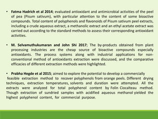 • Fatma Hadrich et al 2014; evaluated antioxidant and antimicrobial activities of the peel
of pea (Pisum sativum), with particular attention to the content of some bioactive
compounds. Total content of polyphenols and flavonoids of Pisum sativum peel extracts,
including a crude aqueous extract, a methanolic extract and an ethyl acetate extract was
carried out according to the standard methods to assess their corresponding antioxidant
activities.
• M. Selvamuthukumaran and John Shi 2017; The by-products obtained from plant
processing industries are the cheap source of bioactive compounds especially
antioxidants. The process systems along with industrial applications for non-
conventional method of antioxidants extraction were discussed, and the comparative
efficacies of different extraction methods were highlighted.
• Prabha Hegde et al 2015; aimed to explore the potential to develop a commercially
feasible extraction method to recover polyphenols from orange peels. Different drying
techniques, extraction temperatures, solvents and duration were attempted. All the
extracts were analyzed for total polyphenol content by Folin Ciocalteau method.
Though extraction of sundried samples with acidified aqueous methanol yielded the
highest polyphenol content, for commercial purpose.
 