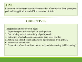 AIM:
Extraction, isolation and activity determination of antioxidant from green peas
peel and its application in shelf life extension of fruits.
OBJECTIVES
1.Preparation of powder from peels.
2. To perform proximate analysis on peels powder.
3. Determining antioxidant activity of peels powder.
4. Extraction of polyphenolic compounds from peels powder.
5. Antioxidant identification and activity determination from extract.
6. Isolation of antioxidants.
7. Preparation of emulsion from extract and emulsion coating (edible coating).
 
