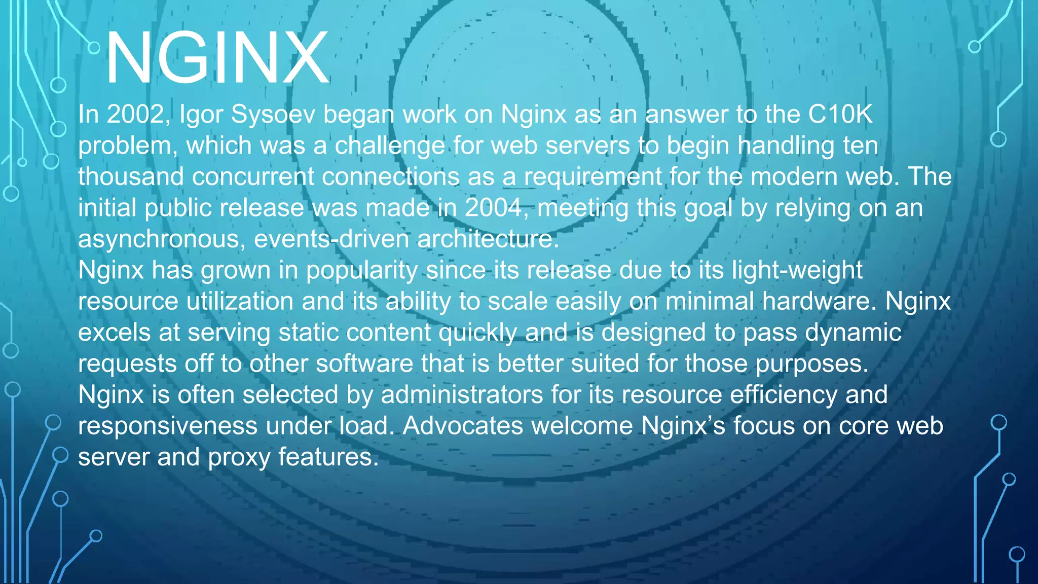 In 2002, Igor Sysoev began work on Nginx as an answer to the C10K
problem, which was a challenge for web servers to begin handling ten
thousand concurrent connections as a requirement for the modern web. The
initial public release was made in 2004, meeting this goal by relying on an
asynchronous, events-driven architecture.
Nginx has grown in popularity since its release due to its light-weight
resource utilization and its ability to scale easily on minimal hardware. Nginx
excels at serving static content quickly and is designed to pass dynamic
requests off to other software that is better suited for those purposes.
Nginx is often selected by administrators for its resource efficiency and
responsiveness under load. Advocates welcome Nginx’s focus on core web
server and proxy features.
NGINX
 
