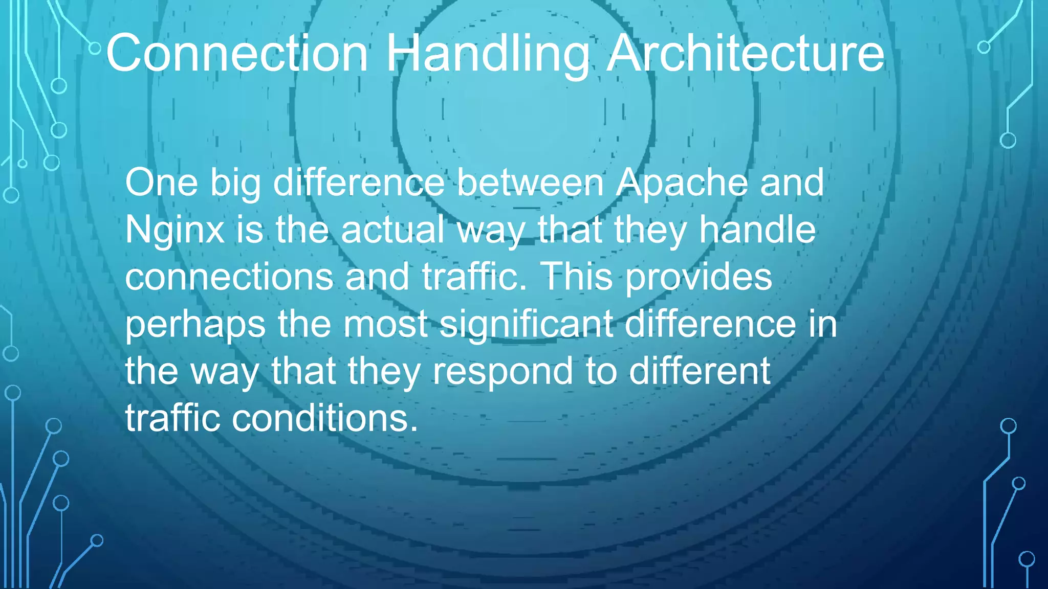 One big difference between Apache and
Nginx is the actual way that they handle
connections and traffic. This provides
perhaps the most significant difference in
the way that they respond to different
traffic conditions.
Connection Handling Architecture
 