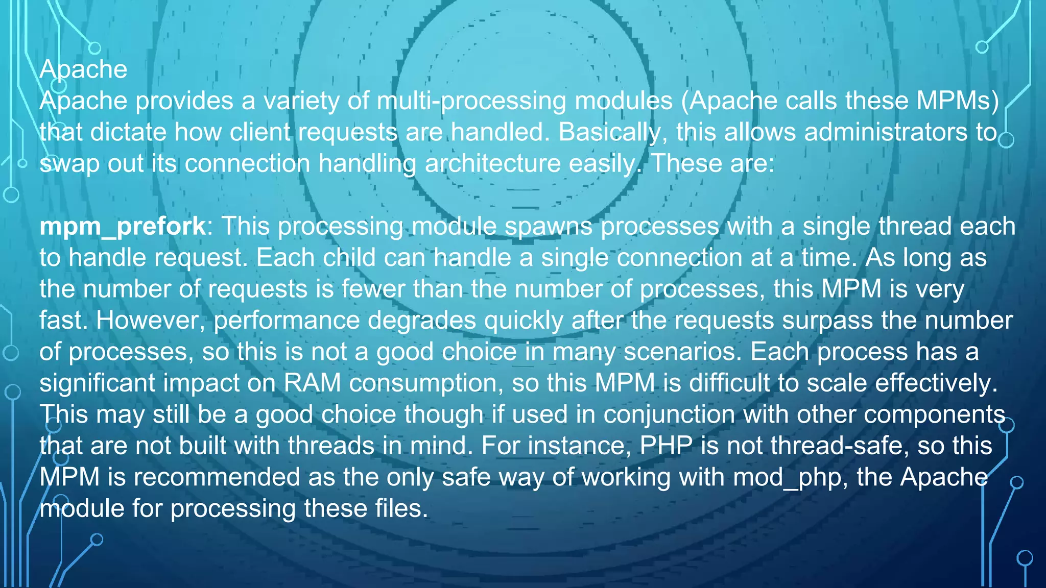 Apache
Apache provides a variety of multi-processing modules (Apache calls these MPMs)
that dictate how client requests are handled. Basically, this allows administrators to
swap out its connection handling architecture easily. These are:
mpm_prefork: This processing module spawns processes with a single thread each
to handle request. Each child can handle a single connection at a time. As long as
the number of requests is fewer than the number of processes, this MPM is very
fast. However, performance degrades quickly after the requests surpass the number
of processes, so this is not a good choice in many scenarios. Each process has a
significant impact on RAM consumption, so this MPM is difficult to scale effectively.
This may still be a good choice though if used in conjunction with other components
that are not built with threads in mind. For instance, PHP is not thread-safe, so this
MPM is recommended as the only safe way of working with mod_php, the Apache
module for processing these files.
 