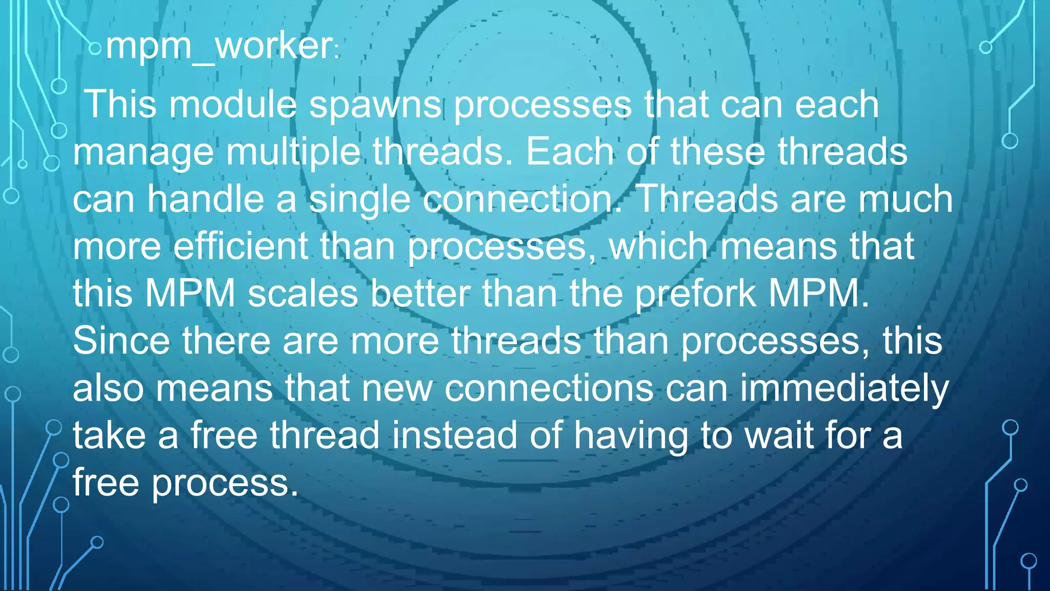 This module spawns processes that can each
manage multiple threads. Each of these threads
can handle a single connection. Threads are much
more efficient than processes, which means that
this MPM scales better than the prefork MPM.
Since there are more threads than processes, this
also means that new connections can immediately
take a free thread instead of having to wait for a
free process.
mpm_worker:
 
