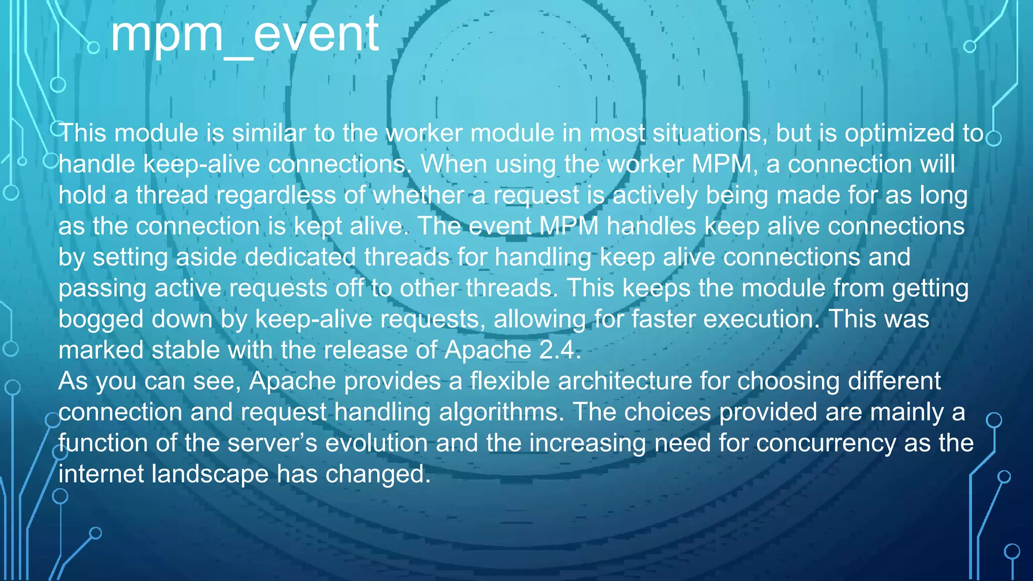 This module is similar to the worker module in most situations, but is optimized to
handle keep-alive connections. When using the worker MPM, a connection will
hold a thread regardless of whether a request is actively being made for as long
as the connection is kept alive. The event MPM handles keep alive connections
by setting aside dedicated threads for handling keep alive connections and
passing active requests off to other threads. This keeps the module from getting
bogged down by keep-alive requests, allowing for faster execution. This was
marked stable with the release of Apache 2.4.
As you can see, Apache provides a flexible architecture for choosing different
connection and request handling algorithms. The choices provided are mainly a
function of the server’s evolution and the increasing need for concurrency as the
internet landscape has changed.
mpm_event
 