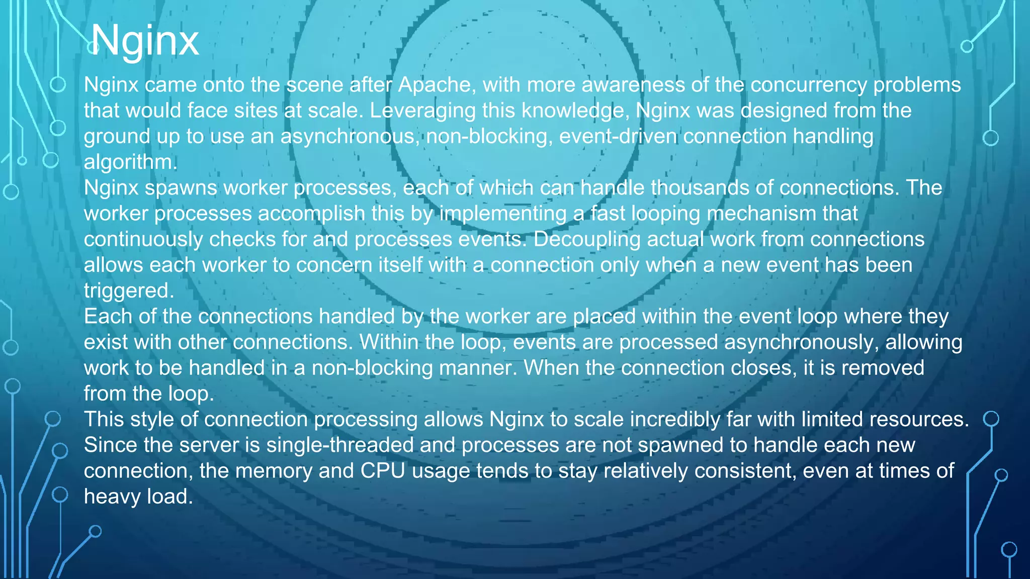 Nginx came onto the scene after Apache, with more awareness of the concurrency problems
that would face sites at scale. Leveraging this knowledge, Nginx was designed from the
ground up to use an asynchronous, non-blocking, event-driven connection handling
algorithm.
Nginx spawns worker processes, each of which can handle thousands of connections. The
worker processes accomplish this by implementing a fast looping mechanism that
continuously checks for and processes events. Decoupling actual work from connections
allows each worker to concern itself with a connection only when a new event has been
triggered.
Each of the connections handled by the worker are placed within the event loop where they
exist with other connections. Within the loop, events are processed asynchronously, allowing
work to be handled in a non-blocking manner. When the connection closes, it is removed
from the loop.
This style of connection processing allows Nginx to scale incredibly far with limited resources.
Since the server is single-threaded and processes are not spawned to handle each new
connection, the memory and CPU usage tends to stay relatively consistent, even at times of
heavy load.
Nginx
 