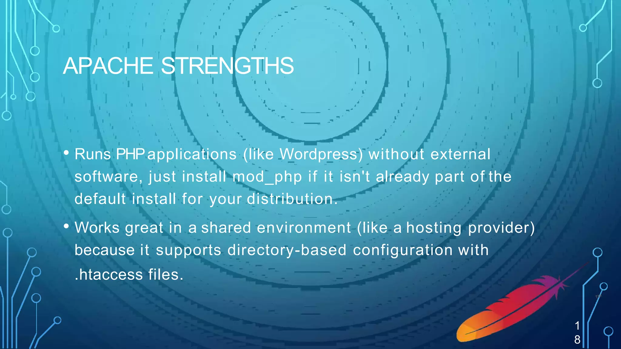 APACHE STRENGTHS
• Runs PHPapplications (like Wordpress) without external
software, just install mod_php if it isn't already part of the
default install for your distribution.
• Works great in a shared environment (like a hosting provider)
because it supports directory-based configuration with
.htaccess files.
1
8
 
