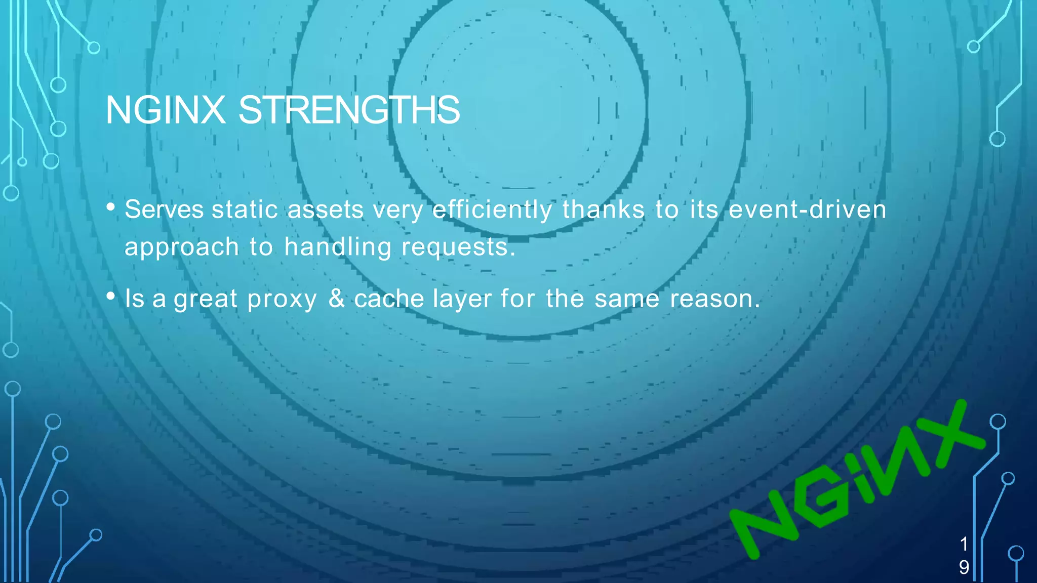 NGINX STRENGTHS
1
9
• Serves static assets very efficiently thanks to its event-driven
approach to handling requests.
• Is a great proxy & cache layer for the same reason.
 