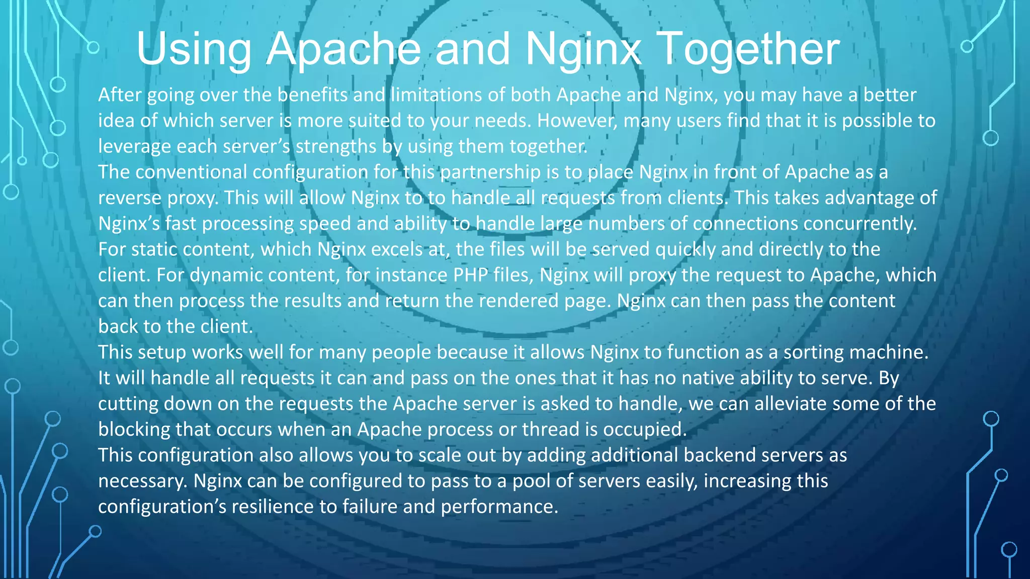 Using Apache and Nginx Together
After going over the benefits and limitations of both Apache and Nginx, you may have a better
idea of which server is more suited to your needs. However, many users find that it is possible to
leverage each server’s strengths by using them together.
The conventional configuration for this partnership is to place Nginx in front of Apache as a
reverse proxy. This will allow Nginx to to handle all requests from clients. This takes advantage of
Nginx’s fast processing speed and ability to handle large numbers of connections concurrently.
For static content, which Nginx excels at, the files will be served quickly and directly to the
client. For dynamic content, for instance PHP files, Nginx will proxy the request to Apache, which
can then process the results and return the rendered page. Nginx can then pass the content
back to the client.
This setup works well for many people because it allows Nginx to function as a sorting machine.
It will handle all requests it can and pass on the ones that it has no native ability to serve. By
cutting down on the requests the Apache server is asked to handle, we can alleviate some of the
blocking that occurs when an Apache process or thread is occupied.
This configuration also allows you to scale out by adding additional backend servers as
necessary. Nginx can be configured to pass to a pool of servers easily, increasing this
configuration’s resilience to failure and performance.
 