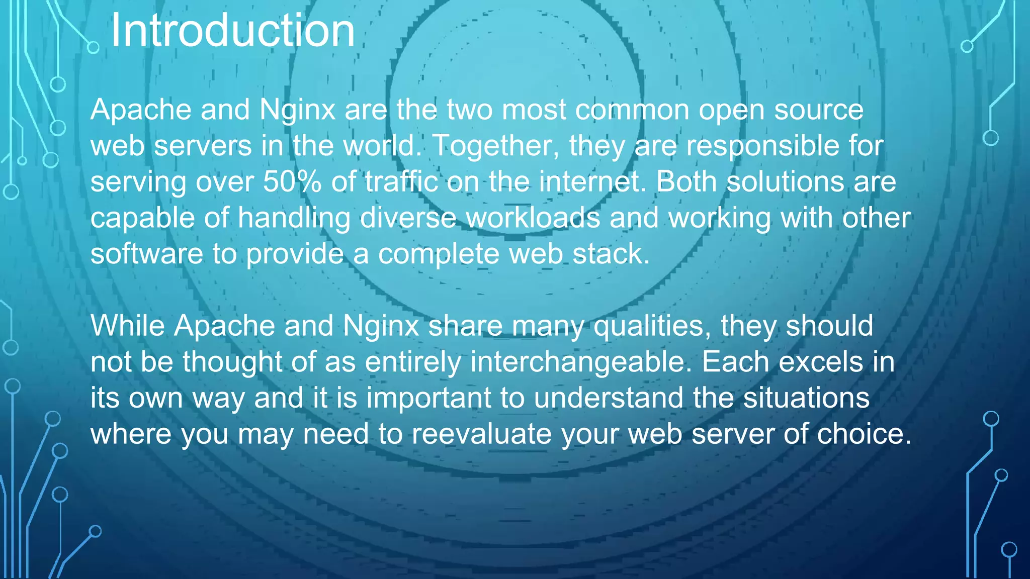 Apache and Nginx are the two most common open source
web servers in the world. Together, they are responsible for
serving over 50% of traffic on the internet. Both solutions are
capable of handling diverse workloads and working with other
software to provide a complete web stack.
While Apache and Nginx share many qualities, they should
not be thought of as entirely interchangeable. Each excels in
its own way and it is important to understand the situations
where you may need to reevaluate your web server of choice.
Introduction
 