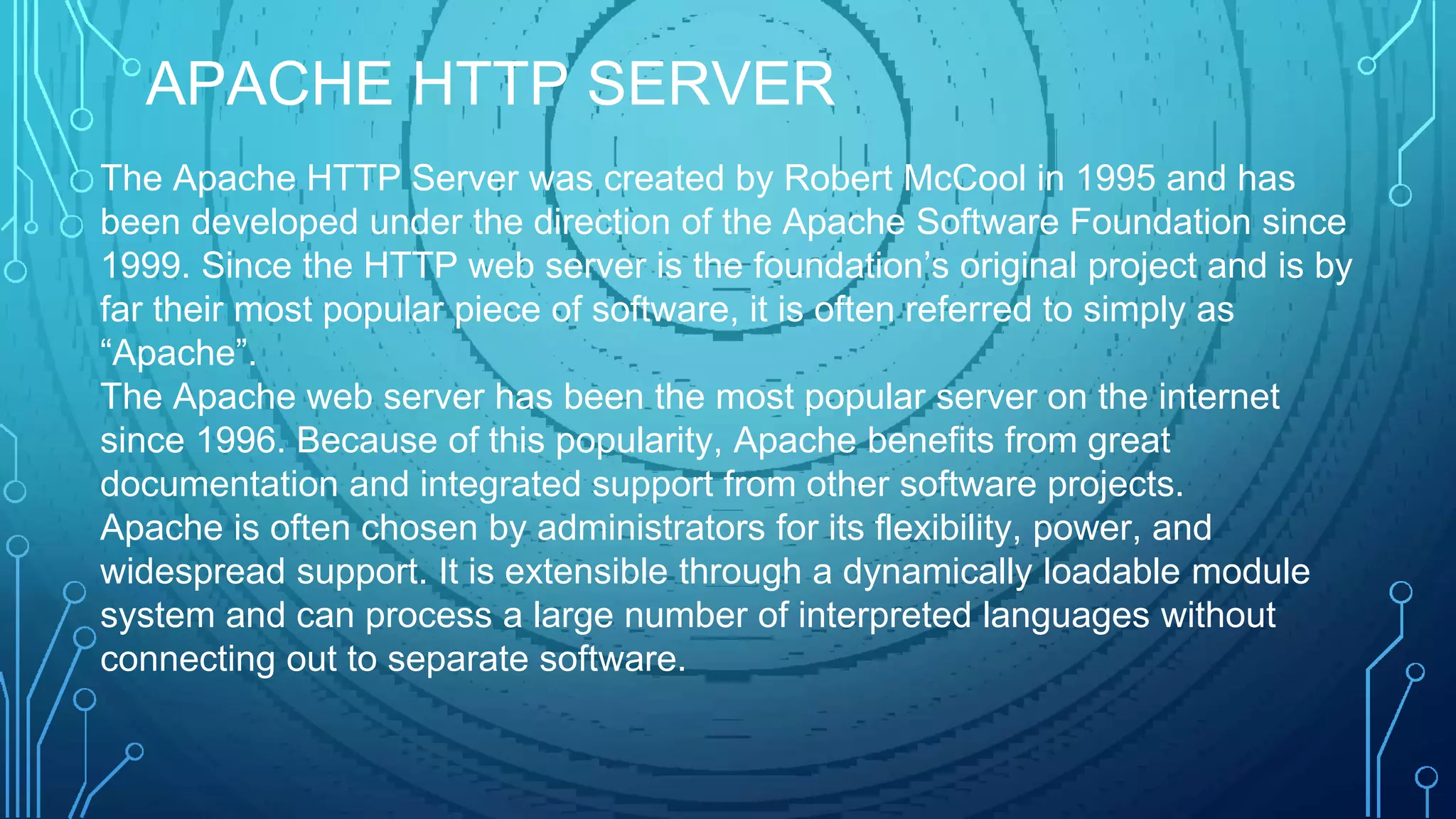The Apache HTTP Server was created by Robert McCool in 1995 and has
been developed under the direction of the Apache Software Foundation since
1999. Since the HTTP web server is the foundation’s original project and is by
far their most popular piece of software, it is often referred to simply as
“Apache”.
The Apache web server has been the most popular server on the internet
since 1996. Because of this popularity, Apache benefits from great
documentation and integrated support from other software projects.
Apache is often chosen by administrators for its flexibility, power, and
widespread support. It is extensible through a dynamically loadable module
system and can process a large number of interpreted languages without
connecting out to separate software.
APACHE HTTP SERVER
 
