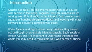 Apache and Nginx are the two most common open source
web servers in the world. Together, they are responsible for
serving over 50% of traffic on the internet. Both solutions are
capable of handling diverse workloads and working with other
software to provide a complete web stack.
While Apache and Nginx share many qualities, they should
not be thought of as entirely interchangeable. Each excels in
its own way and it is important to understand the situations
where you may need to reevaluate your web server of choice.
Introduction
 