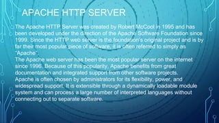 The Apache HTTP Server was created by Robert McCool in 1995 and has
been developed under the direction of the Apache Software Foundation since
1999. Since the HTTP web server is the foundation’s original project and is by
far their most popular piece of software, it is often referred to simply as
“Apache”.
The Apache web server has been the most popular server on the internet
since 1996. Because of this popularity, Apache benefits from great
documentation and integrated support from other software projects.
Apache is often chosen by administrators for its flexibility, power, and
widespread support. It is extensible through a dynamically loadable module
system and can process a large number of interpreted languages without
connecting out to separate software.
APACHE HTTP SERVER
 
