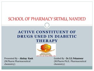 ACTIVE CONSTITUENT OF
DRUGS USED IN DIABETIC
THERAPY
SCHOOL OF PHARMACY SRTMU, NANDED
Guided By - Dr. S.S. Pekamwar
(M.Pharm Ph.D, Pharmaceutical
chemistry)
Presented By – Akshay Kank
(M.Pharm Pharmaceutical
chemistry)
 