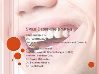 SMILE DESIGNING (PART-I)
PRESENTED BY-
DR. PARTHA SARATHI ADHYA
(1st year PGT, Dept. of Prosthodontics and Crown &
Bridge)
Under the guidance of :-
Prof.(Dr.) Jayanta Bhattacharyya.(H.O.D)
Prof.(Dr.) Samiran Das.
Dr. Sayan Majumdar.
Dr. Soumitra Ghosh.
Dr. Preeti Goel.
 