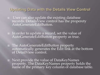 ? User can also update the existing database
records. DetailsView control has the properety
AutoGenerateEditButton.
? In order to update a record, set the value of
AutoGenerateEditButton property as true.
? The AutoGenerateEditButton property
automatically generates the Edit link at the bottom
of DetailView control.
? Next provide the value of DataKeyNames
property. The DataKeyNames property holds the
name of the primary key column of database table.