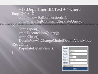 + txtDepartmentID.Text + " where
EmpID=" + ID;
conn = new SqlConnection(cs);
cmd = new SqlCommand(updateQuery,
conn);
conn.Open();
cmd.ExecuteNonQuery();
conn.Close();
DetailsView1.ChangeMode(DetailsViewMode
.ReadOnly);
PopulateDetailView();
}
When you perform edit operation, then by default you will not get any type of validation. You cannot restrict the user to enter nul