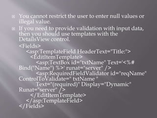 ? You cannot restrict the user to enter null values or
illegal value.
? If you need to provide validation with input data,
then you should use templates with the
DetailsView control.
<Fields>
<asp:TemplateField HeaderText="Title:">
<EditItemTemplate>
<asp:TextBox id="txtName" Text='<%#
Bind("Name") %>' runat="server" />
<asp:RequiredFieldValidator id="reqName"
ControlToValidate=" txtName "
Text="(required)" Display="Dynamic"
Runat="server" />
</EditItemTemplate>
</asp:TemplateField>
</Fields>