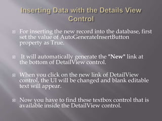 ? For inserting the new record into the database, first
set the value of AutoGenerateInsertButton
property as True.
? It will automatically generate the "New" link at
the bottom of DetailView control.
? When you click on the new link of DetailView
control, the UI will be changed and blank editable
text will appear.
? Now you have to find these textbox control that is
available inside the DetailView control.