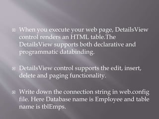 ? When you execute your web page, DetailsView
control renders an HTML table.The
DetailsView supports both declarative and
programmatic databinding.
? DetailsView control supports the edit, insert,
delete and paging functionality.
? Write down the connection string in web.config
file. Here Database name is Employee and table
name is tblEmps.