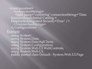 <configuration>
<connectionStrings>
<add name="conString" connectionString="Data
Source=(local);Initial Catalog =
Employee;Integrated Security=True" />
</connectionStrings>
</configuration>
Example
using System;
using System.Data;
using System.Data.SqlClient;
using System.Configuration;
using System.Web.UI.WebControls;
using System.Web.UI;
public partial class Default : System.Web.UI.Page