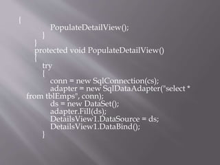 {
PopulateDetailView();
}
}
protected void PopulateDetailView()
{
try
{
conn = new SqlConnection(cs);
adapter = new SqlDataAdapter("select *
from tblEmps", conn);
ds = new DataSet();
adapter.Fill(ds);
DetailsView1.DataSource = ds;
DetailsView1.DataBind();
}