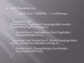 ? catch (Exception ex)
{
Label1.Text = "ERROR :: " + ex.Message;
}
}
protected void
DetailsView1_PageIndexChanging(object sender,
DetailsViewPageEventArgs e)
{
DetailsView1.PageIndex = e.NewPageIndex;
PopulateDetailView();
}
protected void DetailsView1_ModeChanging(object
sender, DetailsViewModeEventArgs e)
{
DetailsView1.ChangeMode(e.NewMode);
PopulateDetailView();
}
}