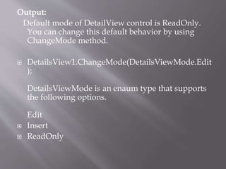 Output:
Default mode of DetailView control is ReadOnly.
You can change this default behavior by using
ChangeMode method.
? DetailsView1.ChangeMode(DetailsViewMode.Edit
);
DetailsViewMode is an enaum type that supports
the following options.
Edit
? Insert
? ReadOnly
