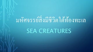 มหัศจรรย์สิ่งมีชีวิตใต้ท้องงทเล
SEA CREATURES
 