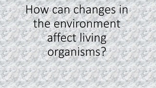 How can changes in
the environment
affect living
organisms?
 