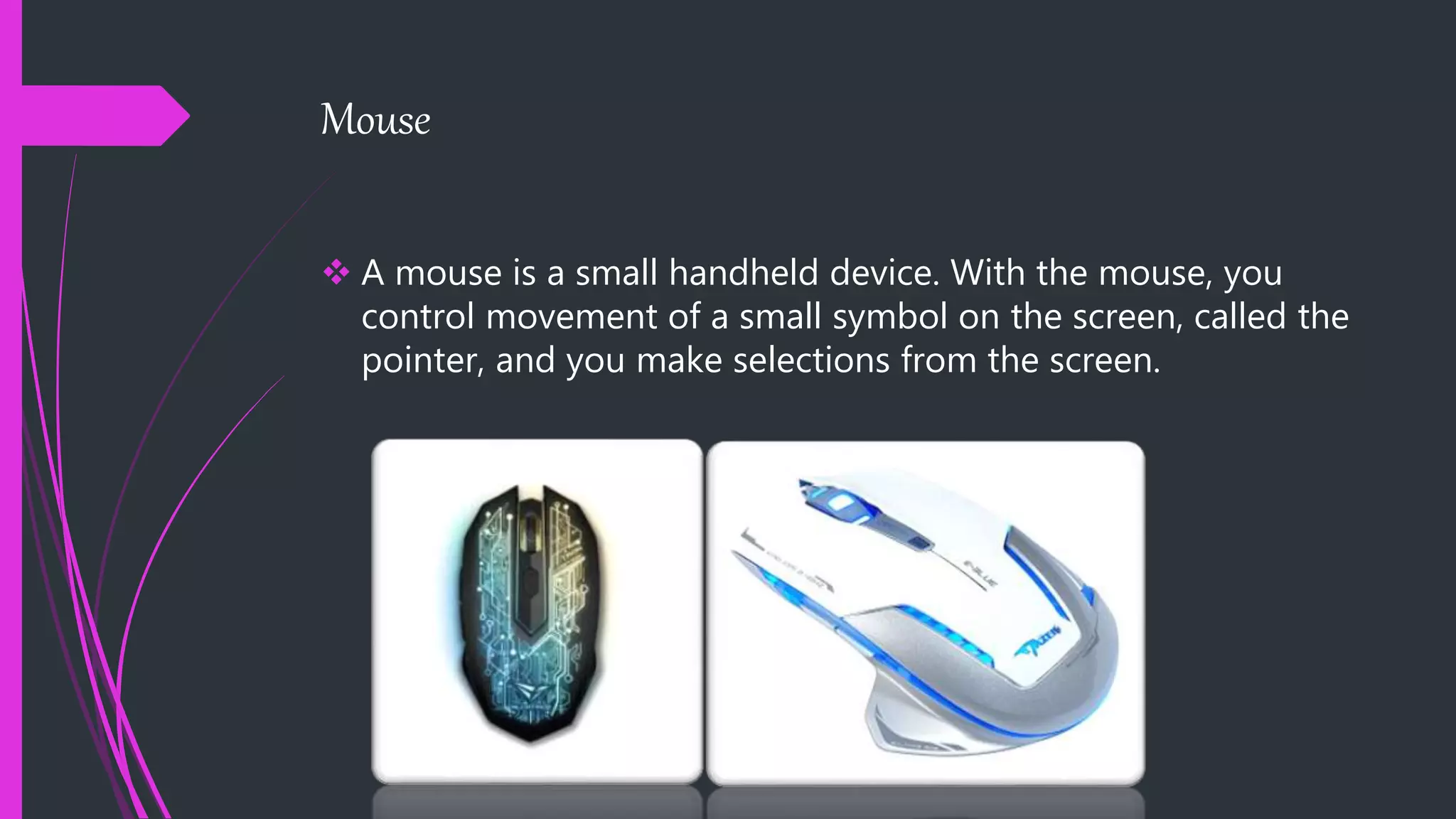 Mouse
 A mouse is a small handheld device. With the mouse, you
control movement of a small symbol on the screen, called the
pointer, and you make selections from the screen.
 