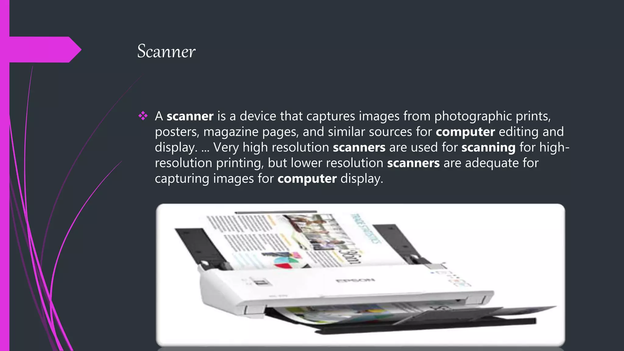 Scanner
 A scanner is a device that captures images from photographic prints,
posters, magazine pages, and similar sources for computer editing and
display. ... Very high resolution scanners are used for scanning for high-
resolution printing, but lower resolution scanners are adequate for
capturing images for computer display.
 