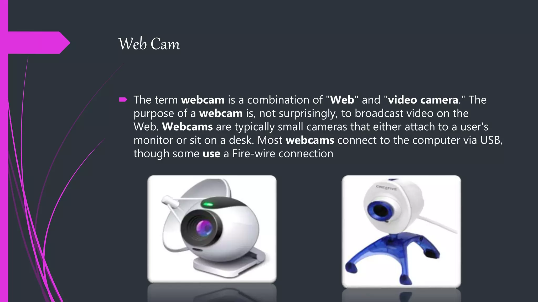 Web Cam
 The term webcam is a combination of "Web" and "video camera." The
purpose of a webcam is, not surprisingly, to broadcast video on the
Web. Webcams are typically small cameras that either attach to a user's
monitor or sit on a desk. Most webcams connect to the computer via USB,
though some use a Fire-wire connection
 