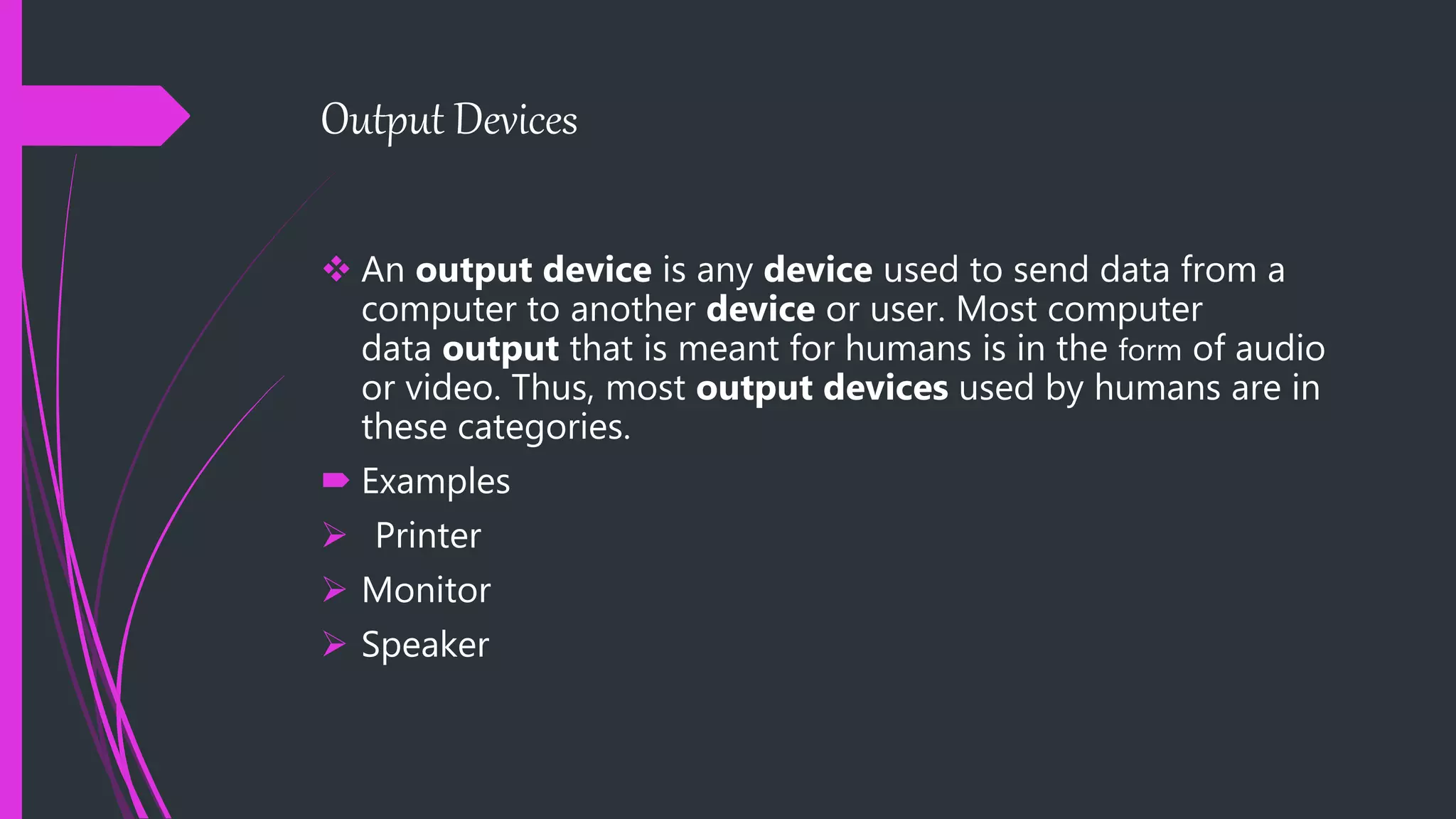 Output Devices
 An output device is any device used to send data from a
computer to another device or user. Most computer
data output that is meant for humans is in the form of audio
or video. Thus, most output devices used by humans are in
these categories.
 Examples
 Printer
 Monitor
 Speaker
 