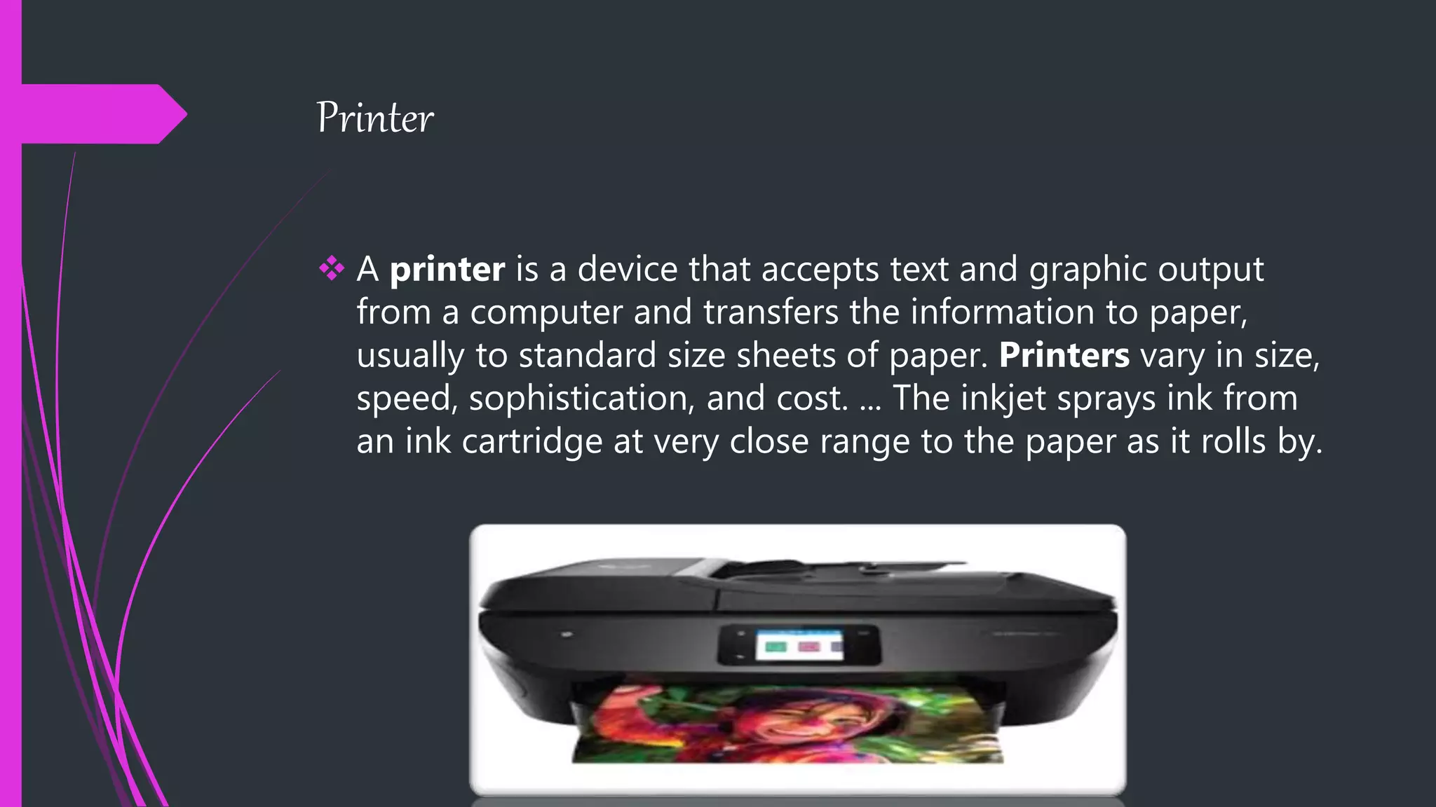 Printer
 A printer is a device that accepts text and graphic output
from a computer and transfers the information to paper,
usually to standard size sheets of paper. Printers vary in size,
speed, sophistication, and cost. ... The inkjet sprays ink from
an ink cartridge at very close range to the paper as it rolls by.
 