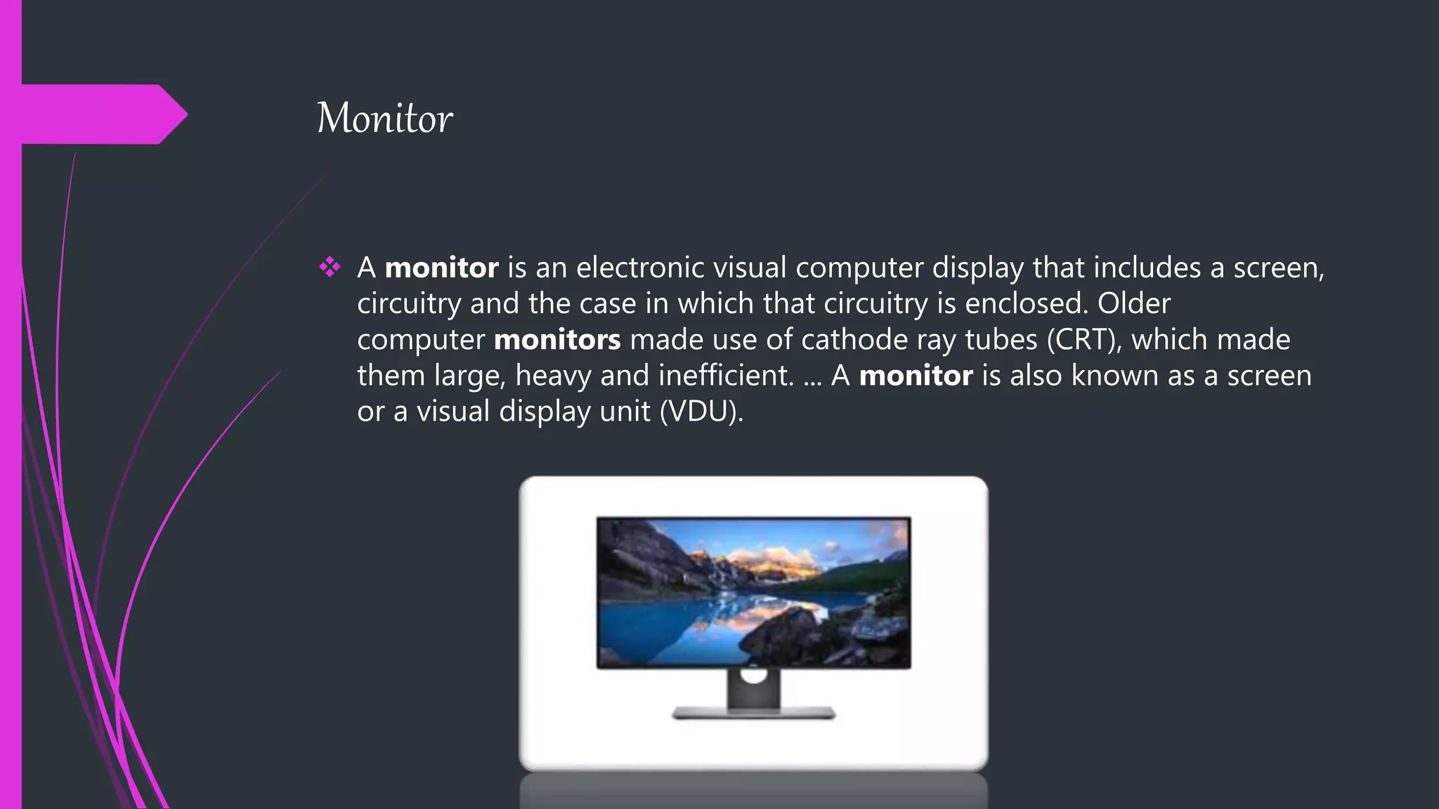 Monitor
 A monitor is an electronic visual computer display that includes a screen,
circuitry and the case in which that circuitry is enclosed. Older
computer monitors made use of cathode ray tubes (CRT), which made
them large, heavy and inefficient. ... A monitor is also known as a screen
or a visual display unit (VDU).
 