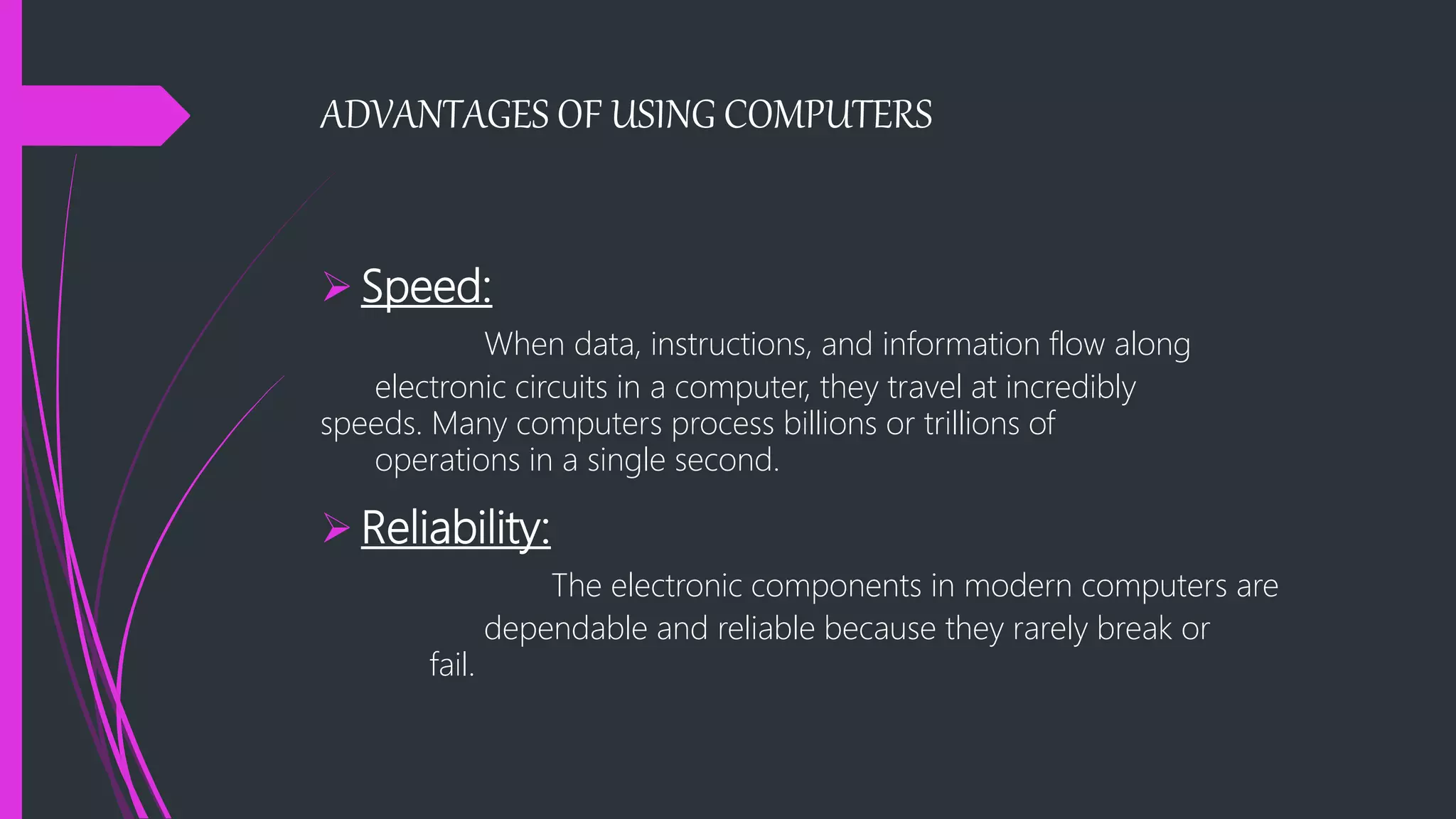ADVANTAGES OF USING COMPUTERS
 Speed:
When data, instructions, and information flow along
electronic circuits in a computer, they travel at incredibly
speeds. Many computers process billions or trillions of
operations in a single second.
 Reliability:
The electronic components in modern computers are
dependable and reliable because they rarely break or
fail.
 